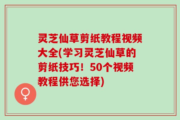 灵芝仙草剪纸教程视频大全(学习灵芝仙草的剪纸技巧！50个视频教程供您选择)