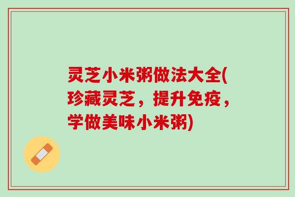 灵芝小米粥做法大全(珍藏灵芝，提升免疫，学做美味小米粥)
