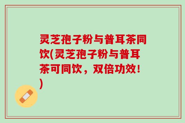 灵芝孢子粉与普耳茶同饮(灵芝孢子粉与普耳茶可同饮，双倍功效！)