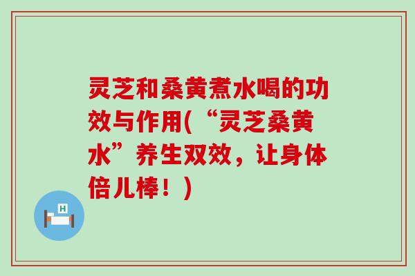 灵芝和桑黄煮水喝的功效与作用(“灵芝桑黄水”养生双效，让身体倍儿棒！)