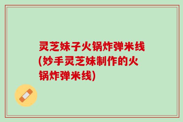 灵芝妹子火锅炸弹米线(妙手灵芝妹制作的火锅炸弹米线)