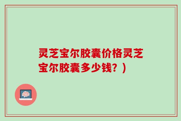 灵芝宝尔胶囊价格灵芝宝尔胶囊多少钱？)