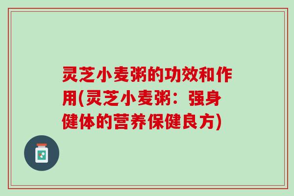灵芝小麦粥的功效和作用(灵芝小麦粥：强身健体的营养保健良方)