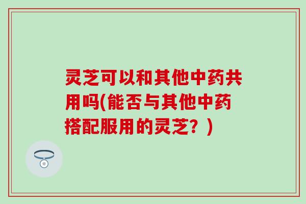 灵芝可以和其他中药共用吗(能否与其他中药搭配服用的灵芝？)