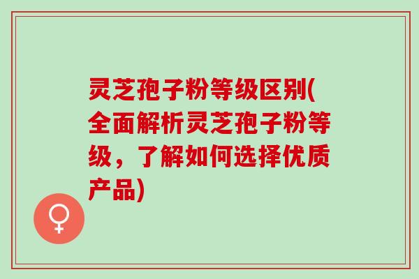 灵芝孢子粉等级区别(全面解析灵芝孢子粉等级，了解如何选择优质产品)