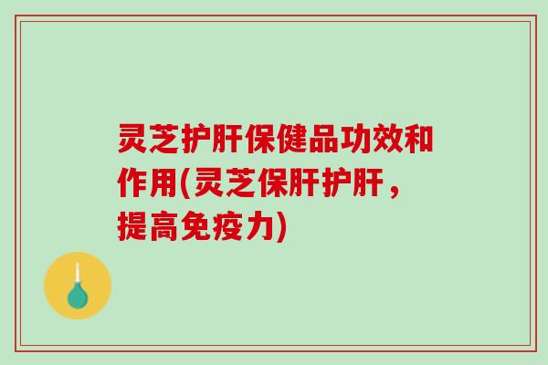 灵芝护肝保健品功效和作用(灵芝保肝护肝，提高免疫力)