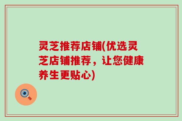 灵芝推荐店铺(优选灵芝店铺推荐，让您健康养生更贴心)
