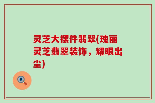 灵芝大摆件翡翠(瑰丽灵芝翡翠装饰，耀眼出尘)