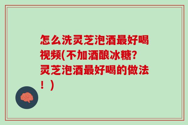 怎么洗灵芝泡酒最好喝视频(不加酒酿冰糖？灵芝泡酒最好喝的做法！)