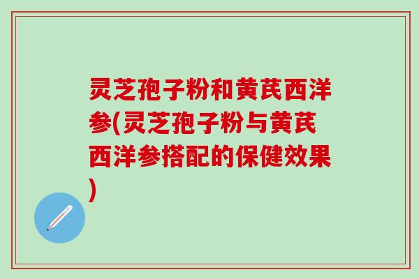 灵芝孢子粉和黄芪西洋参(灵芝孢子粉与黄芪西洋参搭配的保健效果)