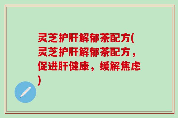 灵芝护肝解郁茶配方(灵芝护肝解郁茶配方，促进肝健康，缓解焦虑)