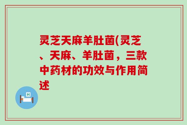 灵芝天麻羊肚菌(灵芝、天麻、羊肚菌，三款中药材的功效与作用简述