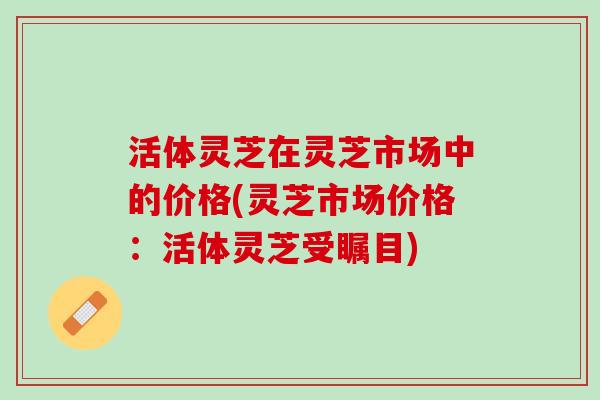 活体灵芝在灵芝市场中的价格(灵芝市场价格：活体灵芝受瞩目)