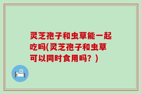 灵芝孢子和虫草能一起吃吗(灵芝孢子和虫草可以同时食用吗？)