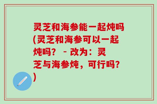 灵芝和海参能一起炖吗(灵芝和海参可以一起炖吗？ - 改为：灵芝与海参炖，可行吗？)