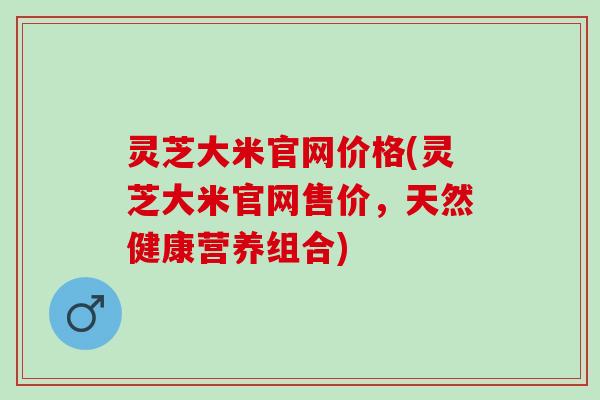 灵芝大米官网价格(灵芝大米官网售价，天然健康营养组合)