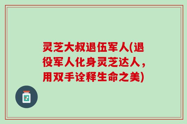 灵芝大叔退伍军人(退役军人化身灵芝达人，用双手诠释生命之美)