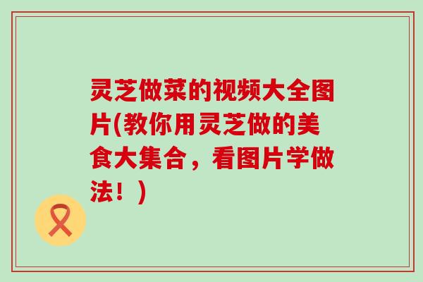 灵芝做菜的视频大全图片(教你用灵芝做的美食大集合，看图片学做法！)