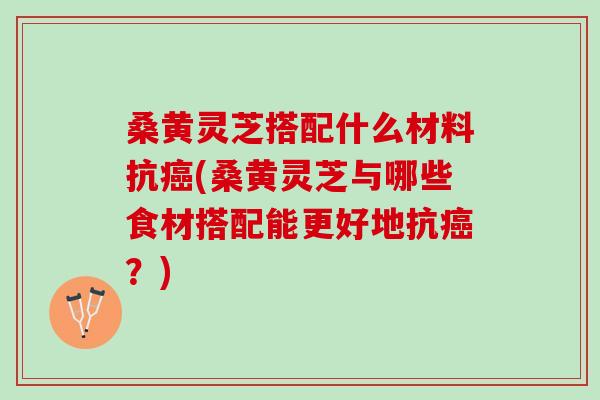桑黄灵芝搭配什么材料抗癌(桑黄灵芝与哪些食材搭配能更好地抗癌？)