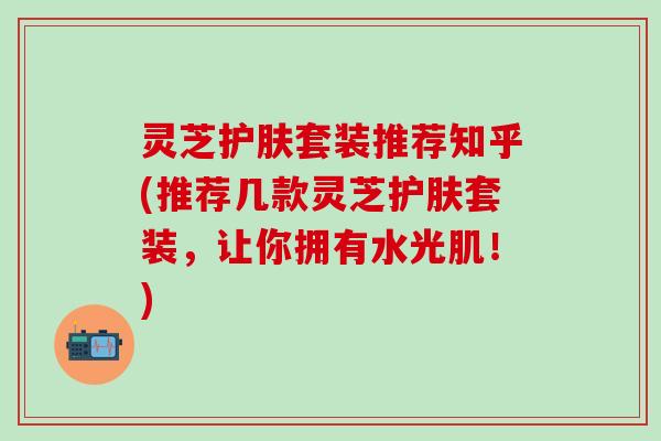 灵芝护肤套装推荐知乎(推荐几款灵芝护肤套装，让你拥有水光肌！)