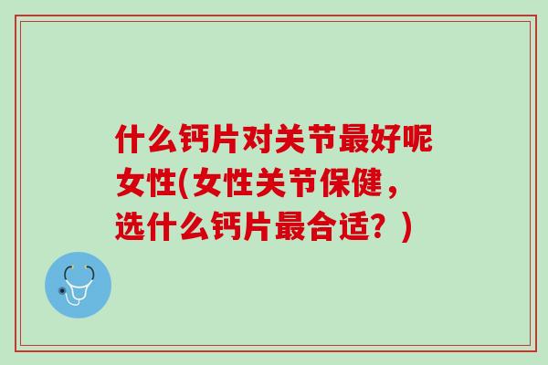 什么钙片对关节最好呢女性(女性关节保健，选什么钙片最合适？)