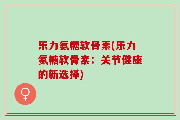 乐力氨糖软骨素(乐力氨糖软骨素：关节健康的新选择)