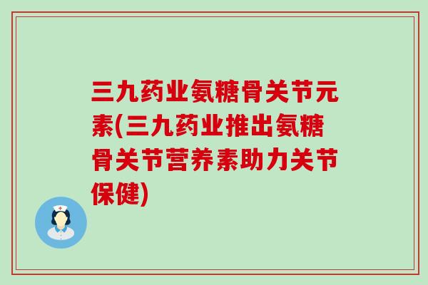 三九药业氨糖骨关节元素(三九药业推出氨糖骨关节营养素助力关节保健)