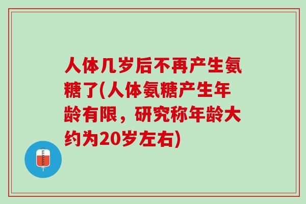 人体几岁后不再产生氨糖了(人体氨糖产生年龄有限，研究称年龄大约为20岁左右)