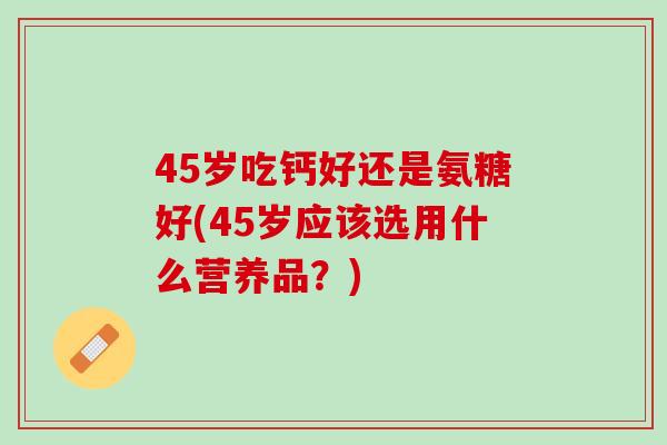 45岁吃钙好还是氨糖好(45岁应该选用什么营养品？)