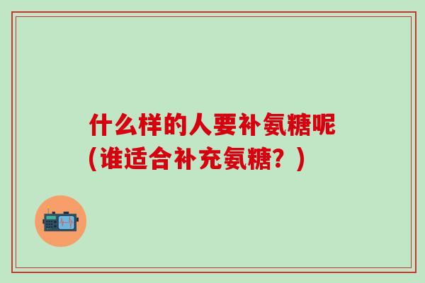 什么样的人要补氨糖呢(谁适合补充氨糖？)