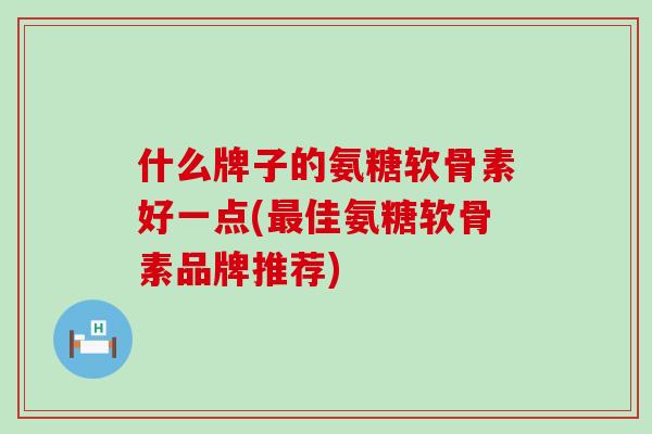 什么牌子的氨糖软骨素好一点(最佳氨糖软骨素品牌推荐)
