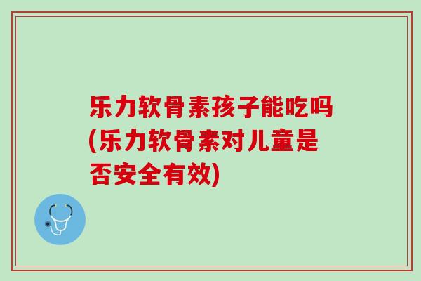 乐力软骨素孩子能吃吗(乐力软骨素对儿童是否安全有效)