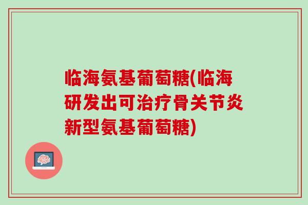 临海氨基葡萄糖(临海研发出可治疗骨关节炎新型氨基葡萄糖)