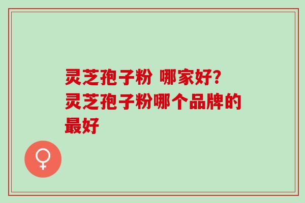 灵芝孢子粉 哪家好？灵芝孢子粉哪个品牌的最好