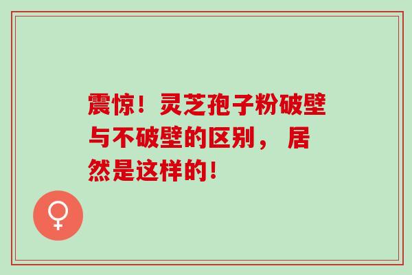 震惊！灵芝孢子粉破壁与不破壁的区别， 居然是这样的！