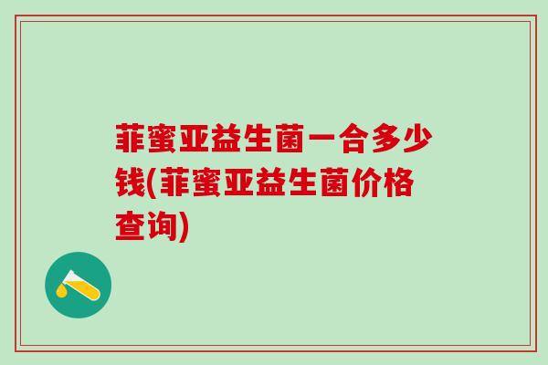 菲蜜亚益生菌一合多少钱(菲蜜亚益生菌价格查询)