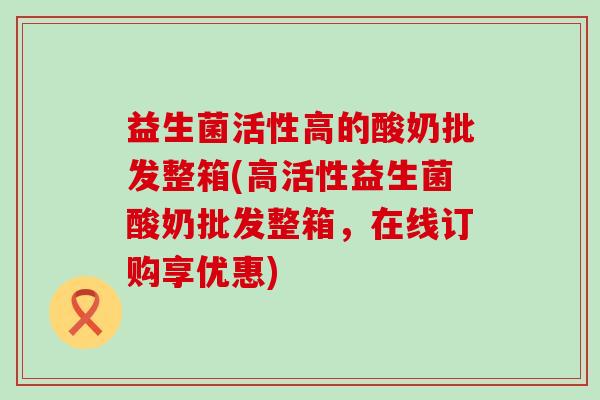 益生菌活性高的酸奶批发整箱(高活性益生菌酸奶批发整箱，在线订购享优惠)