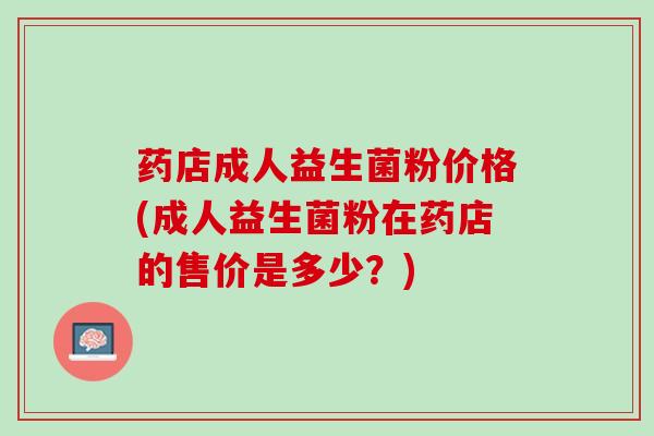 药店成人益生菌粉价格(成人益生菌粉在药店的售价是多少？)