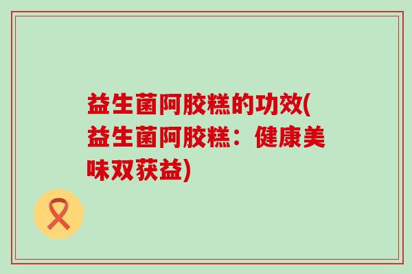 益生菌阿胶糕的功效(益生菌阿胶糕：健康美味双获益)