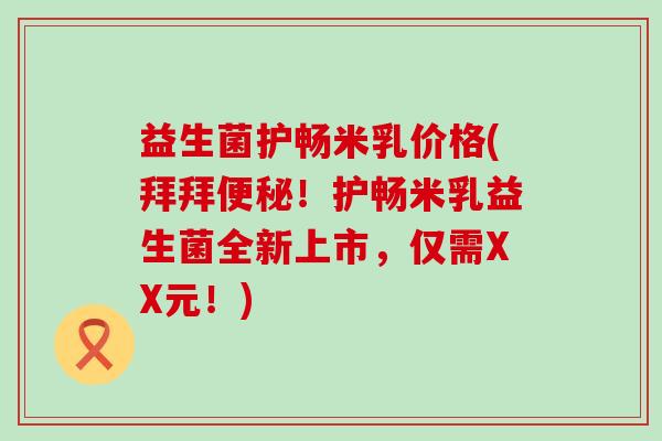 益生菌护畅米乳价格(拜拜便秘！护畅米乳益生菌全新上市，仅需XX元！)
