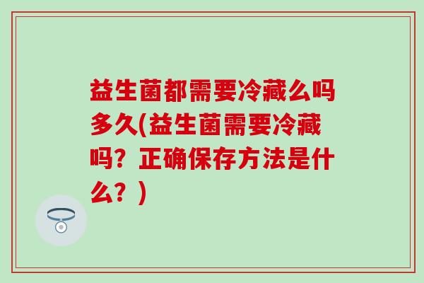 益生菌都需要冷藏么吗多久(益生菌需要冷藏吗？正确保存方法是什么？)