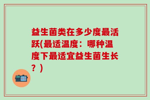 益生菌类在多少度最活跃(最适温度：哪种温度下最适宜益生菌生长？)