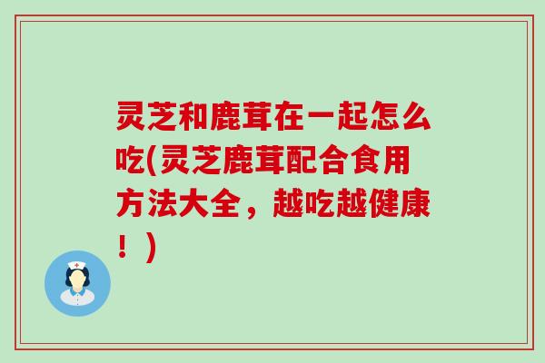 灵芝和鹿茸在一起怎么吃(灵芝鹿茸配合食用方法大全，越吃越健康！)
