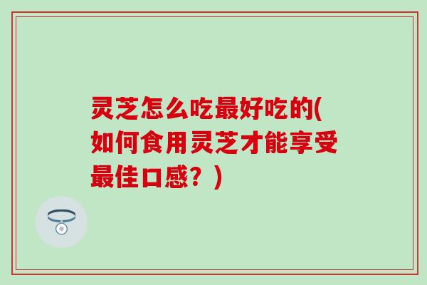 灵芝怎么吃最好吃的(如何食用灵芝才能享受最佳口感？)