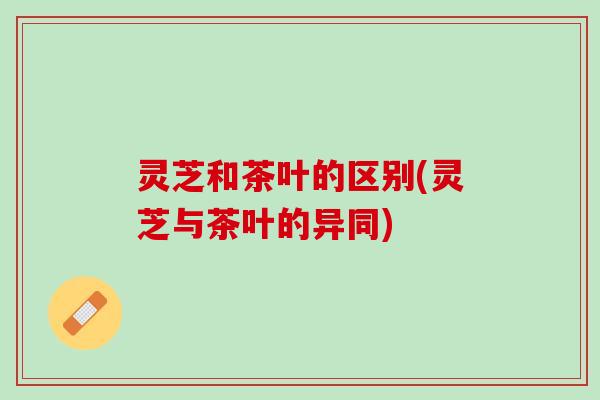 灵芝和茶叶的区别(灵芝与茶叶的异同)