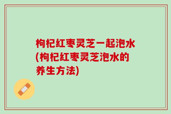 枸杞红枣灵芝一起泡水(枸杞红枣灵芝泡水的养生方法)