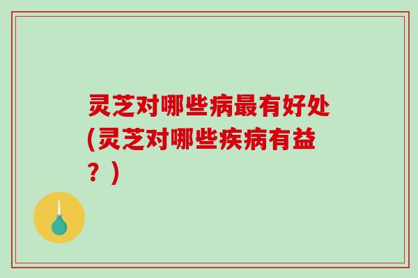 灵芝对哪些病最有好处(灵芝对哪些疾病有益？)