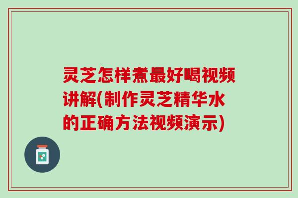 灵芝怎样煮最好喝视频讲解(制作灵芝精华水的正确方法视频演示)