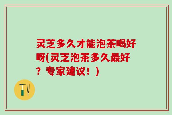 灵芝多久才能泡茶喝好呀(灵芝泡茶多久最好？专家建议！)