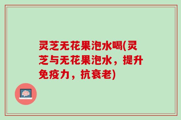 灵芝无花果泡水喝(灵芝与无花果泡水，提升免疫力，抗衰老)